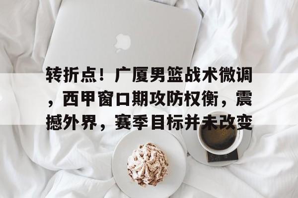 转折点!广厦男篮战术微调,西甲窗口期攻防权衡,震撼外界,赛季目标并未改变的简单介绍 转折点!广厦男篮战术微调,西甲窗口期攻防权衡,震撼外界,赛季目标并未改变的简单介绍