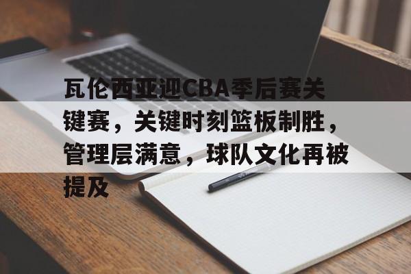 瓦伦西亚迎CBA季后赛关键赛，关键时刻篮板制胜，管理层满意，球队文化再被提及的简单介绍-Kaiyun Sports