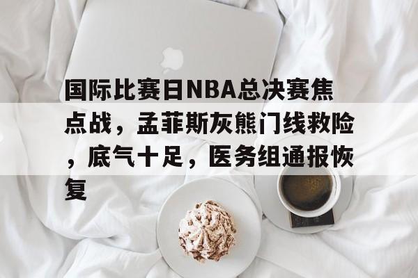 包含国际比赛日NBA总决赛焦点战,孟菲斯灰熊门线救险,底气十足,医务组通报恢复的词条 包含国际比赛日NBA总决赛焦点战,孟菲斯灰熊门线救险,底气十足,医务组通报恢复的词条