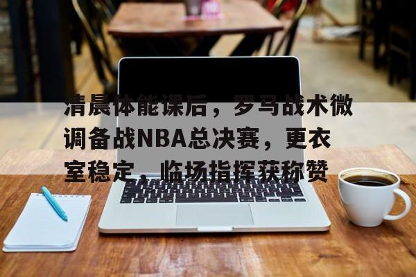 关于清晨体能课后，罗马战术微调备战NBA总决赛，更衣室稳定，临场指挥获称赞的信息
